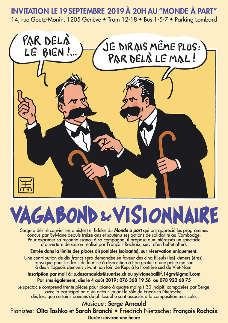 INVITATION LE 3 SEPTEMBRE 2019 A 20 :00 H. AU MONDE A PART   14, rue Goetz‐Monin, 1205 Genève. Tram 12‐18. Bus 1,5,7 . Parking Lombard.     Serge a désiré convier les amis(es) et fidèles du Monde à part qui ont apprécié les  programmes conçus par Sylviane depuis treize ans et soutenu ses actions de solidarité  au Cambodge. Pour exprimer sa reconnaissance à sa compagne, il propose aux  intéressés un spectacle d’ouverture de saison réalisé par François Rochaix, suivi d’un  buffet offert.   Entrée dans la limite des places disponibles (soixante), sur réservation uniquement.    Une contribution de dix francs sera demandée en faveur des cinq filleuls (les) khmers  (ères), ainsi que pour les frais de la mise à disposition à titre gratuit d’une petite maison  à des villageois démunis vivant non loin de Kep, à la frontière sud du Viet‐Nam.   Inscription par mail à : s.desarnaulds@sunrise.ch ou sylvianebaillif.14gm@gmail.com  Par sms également, dès le 4 août 2019: 076 368 19 56  ou 078 922 68 75   Le spectacle comprend trente pièces pour piano à quatre mains ( 30 Incipit) composées  par Serge, avec la participation d’un acteur jouant le rôle de Friedrich Nietzsche, dès lors  que certains poèmes du philosophe sont associés à la composition musicale.    Durée : environ une heure.    VAGABOND ET VISIONNAIRE  Musique : Serge Arnauld  Pianistes : Olta Tashko et Sarah Branchi  Friedrich Nietzsche : François Rochaix   